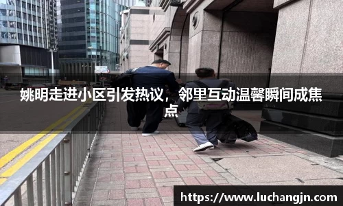 姚明走进小区引发热议，邻里互动温馨瞬间成焦点