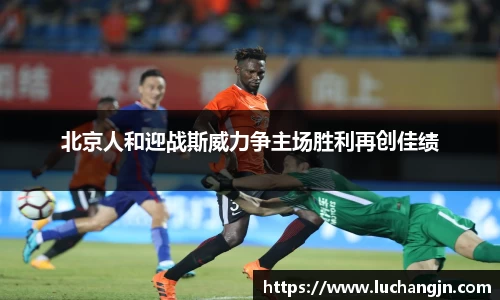 北京人和迎战斯威力争主场胜利再创佳绩