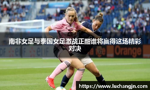 南非女足与泰国女足激战正酣谁将赢得这场精彩对决